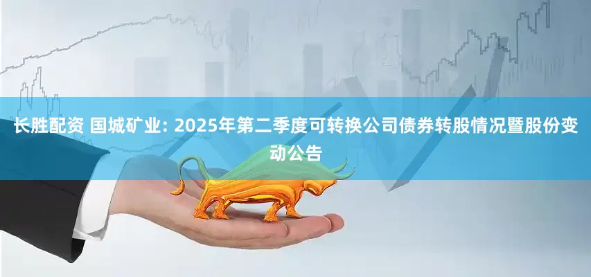 長勝配資 國城礦業(yè): 2025年第二季度可轉(zhuǎn)換公司債券轉(zhuǎn)股情況暨股份變動公告