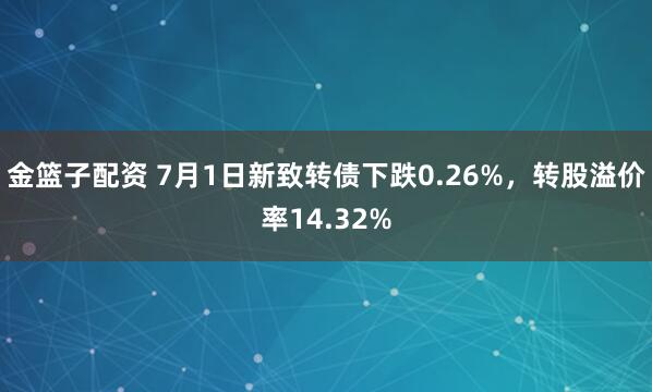 金籃子配資 7月1日新致轉(zhuǎn)債下跌0.26%，轉(zhuǎn)股溢價(jià)率14.32%