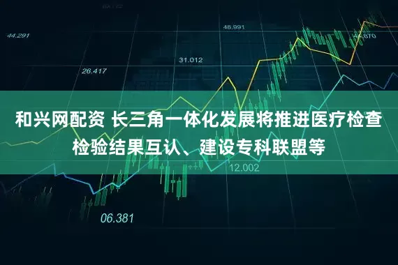 和興網(wǎng)配資 長(zhǎng)三角一體化發(fā)展將推進(jìn)醫(yī)療檢查檢驗(yàn)結(jié)果互認(rèn)、建設(shè)專(zhuān)科聯(lián)盟等