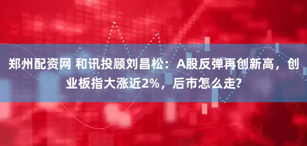 鄭州配資網 和訊投顧劉昌松：A股反彈再創(chuàng)新高，創(chuàng)業(yè)板指大漲近2%，后市怎么走?