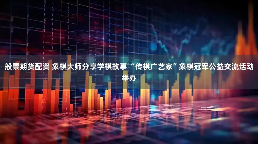 般票期貨配資 象棋大師分享學(xué)棋故事 “傳棋廣藝家”象棋冠軍公益交流活動舉辦