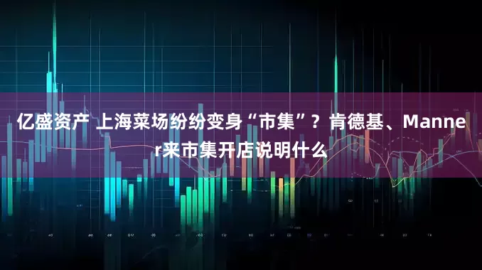 億盛資產(chǎn) 上海菜場(chǎng)紛紛變身“市集”？肯德基、Manner來(lái)市集開店說明什么