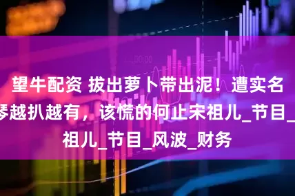 望牛配資 拔出蘿卜帶出泥！遭實(shí)名舉報(bào)李雪琴越扒越有，該慌的何止宋祖兒_節(jié)目_風(fēng)波_財(cái)務(wù)