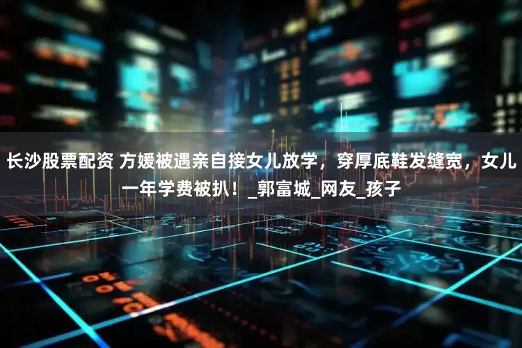 長沙股票配資 方媛被遇親自接女兒放學(xué)，穿厚底鞋發(fā)縫寬，女兒一年學(xué)費被扒！_郭富城_網(wǎng)友_孩子