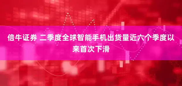 倍牛證券 二季度全球智能手機(jī)出貨量近六個(gè)季度以來(lái)首次下滑