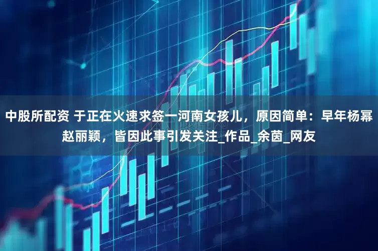 中股所配資 于正在火速求簽一河南女孩兒，原因簡(jiǎn)單：早年楊冪趙麗穎，皆因此事引發(fā)關(guān)注_作品_余茵_網(wǎng)友