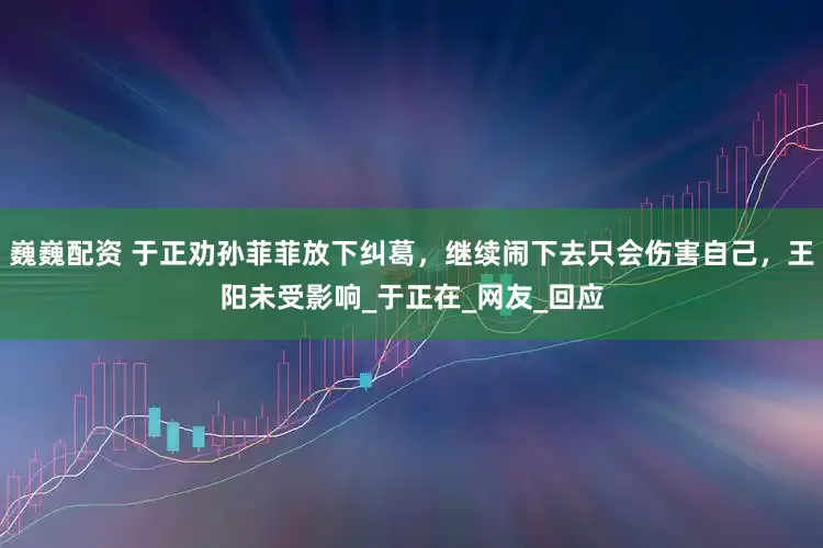 巍巍配資 于正勸孫菲菲放下糾葛，繼續(xù)鬧下去只會(huì)傷害自己，王陽(yáng)未受影響_于正在_網(wǎng)友_回應(yīng)