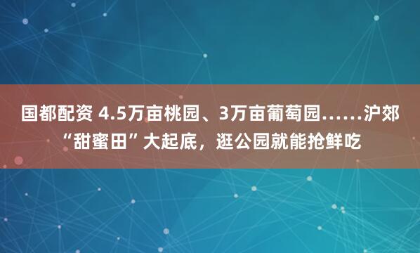 國(guó)都配資 4.5萬(wàn)畝桃園、3萬(wàn)畝葡萄園……滬郊“甜蜜田”大起底，逛公園就能搶鮮吃