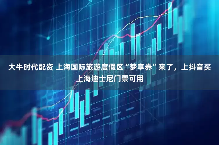 大牛時代配資 上海國際旅游度假區(qū)“夢享券”來了，上抖音買上海迪士尼門票可用