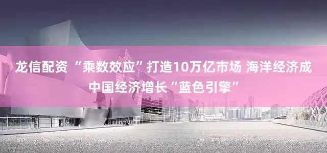 龍信配資 “乘數(shù)效應(yīng)”打造10萬億市場 海洋經(jīng)濟(jì)成中國經(jīng)濟(jì)增長“藍(lán)色引擎”