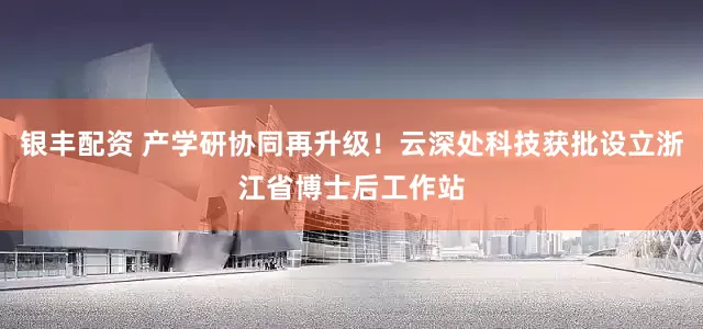 銀豐配資 產(chǎn)學(xué)研協(xié)同再升級(jí)！云深處科技獲批設(shè)立浙江省博士后工作站