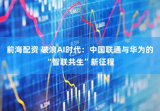 前海配資 破浪AI時代：中國聯(lián)通與華為的“智聯(lián)共生”新征程