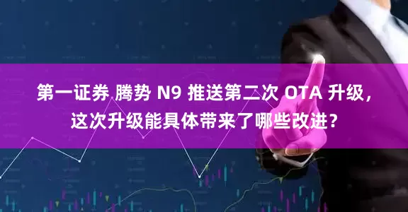 第一證券 騰勢 N9 推送第二次 OTA 升級，這次升級能具體帶來了哪些改進？
