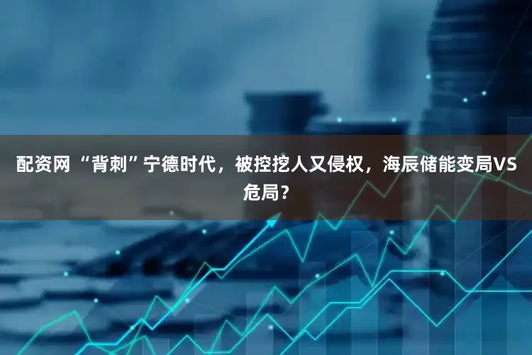 配資網(wǎng) “背刺”寧德時(shí)代，被控挖人又侵權(quán)，海辰儲(chǔ)能變局VS危局？