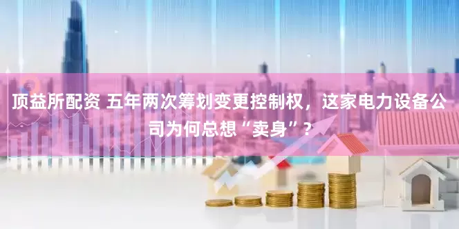 頂益所配資 五年兩次籌劃變更控制權(quán)，這家電力設(shè)備公司為何總想“賣身”？