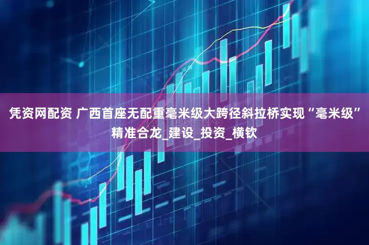 憑資網(wǎng)配資 廣西首座無(wú)配重毫米級(jí)大跨徑斜拉橋?qū)崿F(xiàn)“毫米級(jí)”精準(zhǔn)合龍_建設(shè)_投資_橫欽