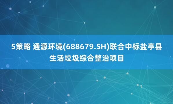 5策略 通源環(huán)境(688679.SH)聯(lián)合中標(biāo)鹽亭縣生活垃圾綜合整治項(xiàng)目