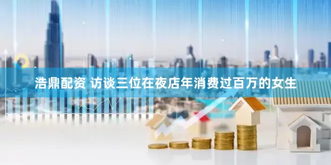 浩鼎配資 訪談三位在夜店年消費(fèi)過百萬的女生