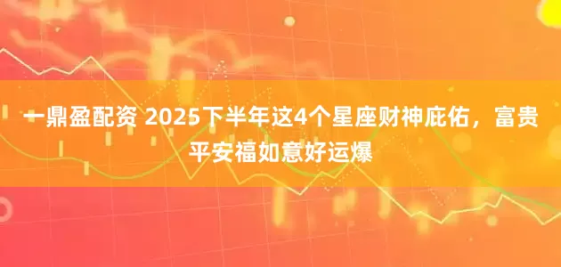 一鼎盈配資 2025下半年這4個星座財神庇佑，富貴平安福如意好運爆