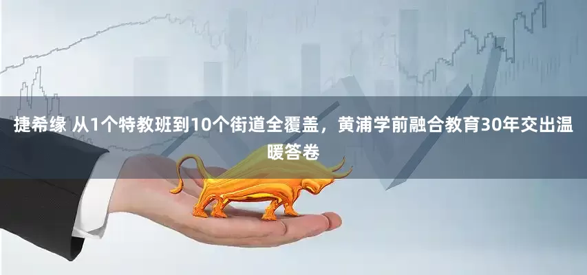 捷希緣 從1個特教班到10個街道全覆蓋，黃浦學(xué)前融合教育30年交出溫暖答卷